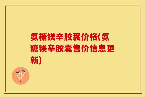 氨糖镁辛胶囊价格(氨糖镁辛胶囊售价信息更新)
