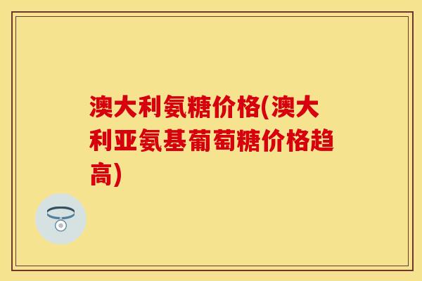 澳大利氨糖价格(澳大利亚氨基葡萄糖价格趋高)