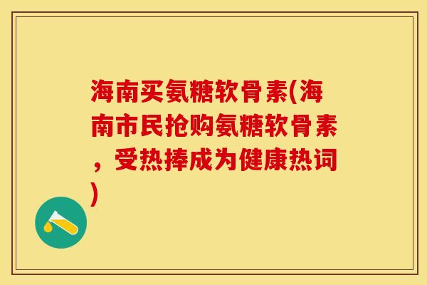 海南买氨糖软骨素(海南市民抢购氨糖软骨素，受热捧成为健康热词)