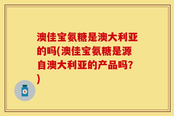 澳佳宝氨糖是澳大利亚的吗(澳佳宝氨糖是源自澳大利亚的产品吗？)