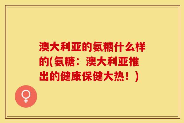 澳大利亚的氨糖什么样的(氨糖：澳大利亚推出的健康保健大热！)