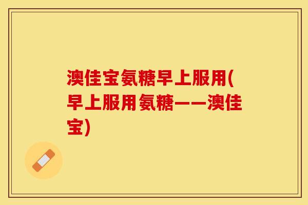 澳佳宝氨糖早上服用(早上服用氨糖——澳佳宝)