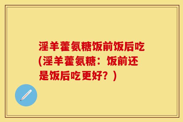 淫羊藿氨糖饭前饭后吃(淫羊藿氨糖：饭前还是饭后吃更好？)