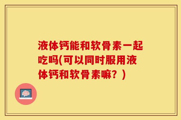 液体钙能和软骨素一起吃吗(可以同时服用液体钙和软骨素嘛？)
