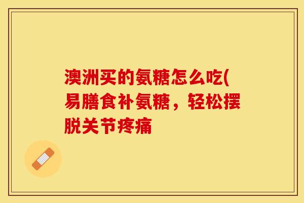 澳洲买的氨糖怎么吃(易膳食补氨糖,轻松摆脱关节 澳洲买的氨糖怎么吃(易膳食补氨糖,轻松摆脱关节