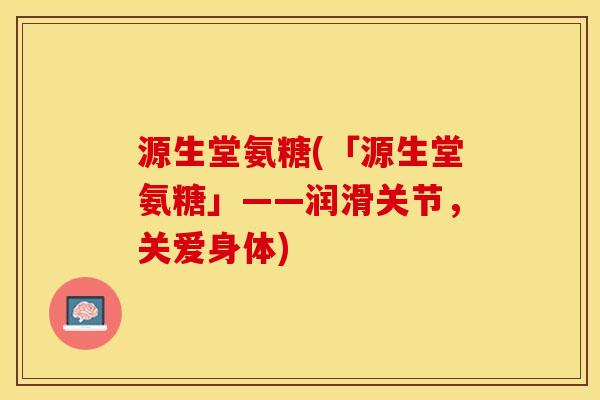 源生堂氨糖(「源生堂氨糖」——润滑关节,关爱身体) 源生堂氨糖(「源生堂氨糖」——润滑关节,关爱身体)