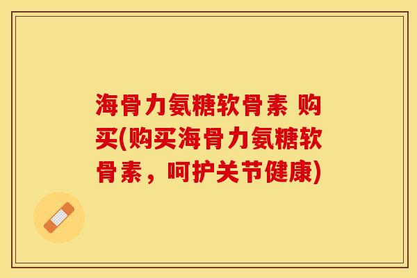 海骨力氨糖软骨素 购买(购买海骨力氨糖软骨素，呵护关节健康)