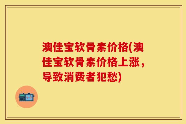 澳佳宝软骨素价格(澳佳宝软骨素价格上涨，导致消费者犯愁)