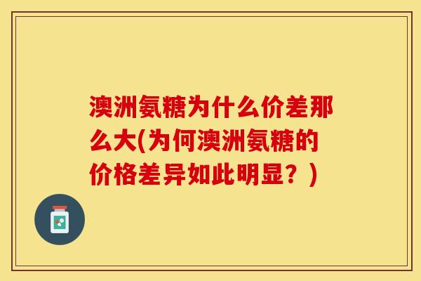 澳洲氨糖为什么价差那么大(为何澳洲氨糖的价格差异如此明显？)