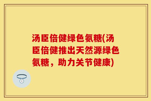 汤臣倍健绿色氨糖(汤臣倍健推出天然源绿色氨糖，助力关节健康)