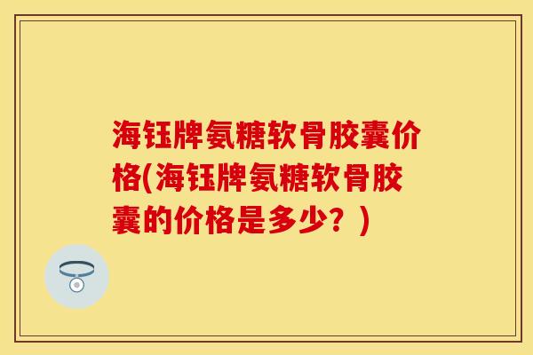 海钰牌氨糖软骨胶囊价格(海钰牌氨糖软骨胶囊的价格是多少？)