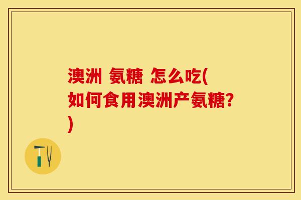 澳洲 氨糖 怎么吃(如何食用澳洲产氨糖?) 澳洲 氨糖 怎么吃(如何食用澳洲产氨糖?)