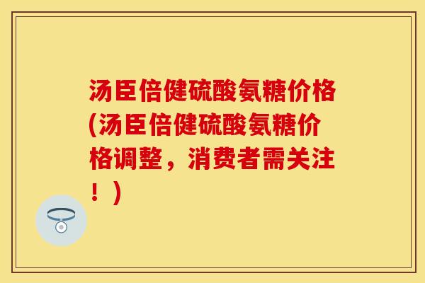 汤臣倍健硫酸氨糖价格(汤臣倍健硫酸氨糖价格调整，消费者需关注！)