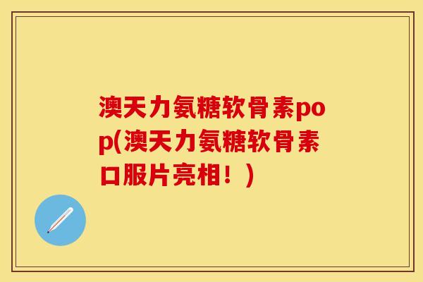 澳天力氨糖软骨素pop(澳天力氨糖软骨素口服片亮相！)