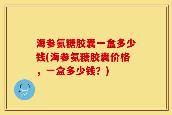 海参氨糖胶囊一盒多少钱(海参氨糖胶囊价格，一盒多少钱？)