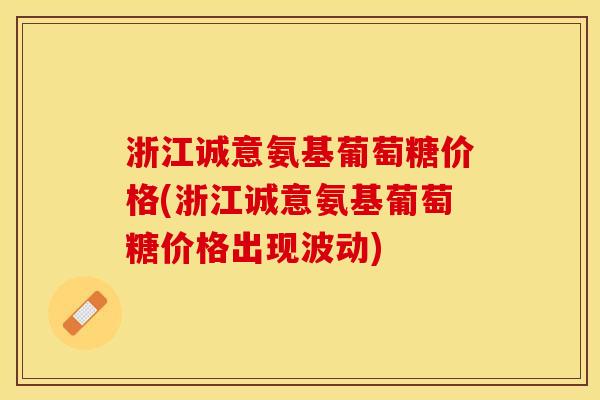 浙江诚意氨基葡萄糖价格(浙江诚意氨基葡萄糖价格出现波动)
