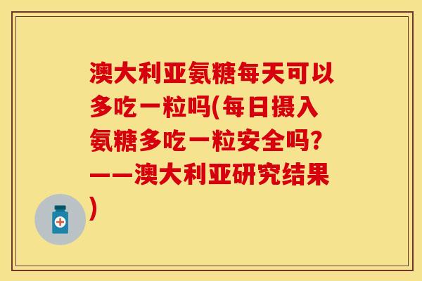 澳大利亚氨糖每天可以多吃一粒吗(每日摄入氨糖多吃一粒安全吗？——澳大利亚研究结果)
