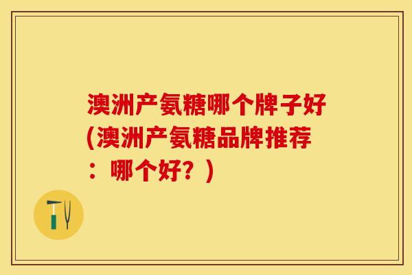 澳洲产氨糖哪个牌子好(澳洲产氨糖品牌推荐:哪个好?) 澳洲产氨糖哪个牌子好(澳洲产氨糖品牌推荐:哪个好?)