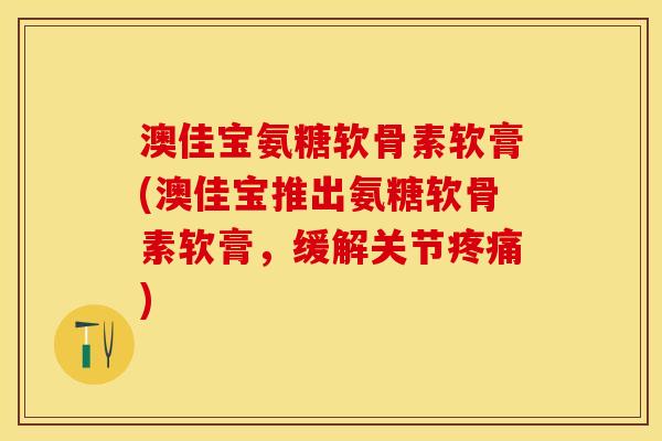 澳佳宝氨糖软骨素软膏(澳佳宝推出氨糖软骨素软膏，缓解关节疼痛)