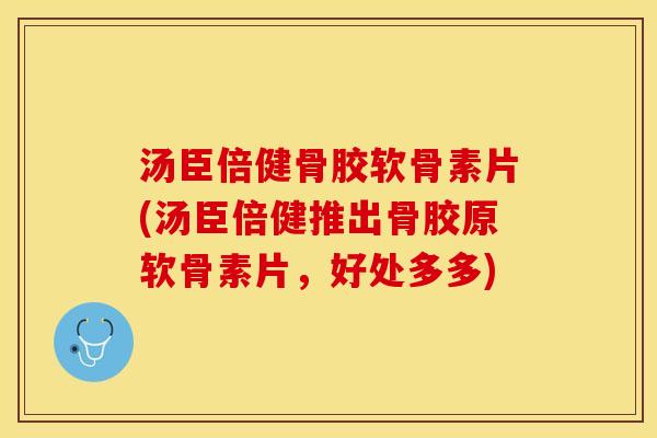 汤臣倍健骨胶软骨素片(汤臣倍健推出骨胶原软骨素片，好处多多)
