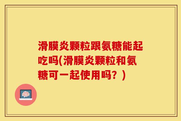 滑膜炎颗粒跟氨糖能起吃吗(滑膜炎颗粒和氨糖可一起使用吗？)