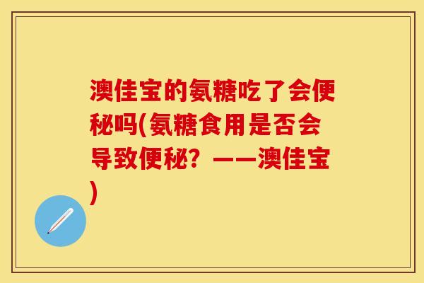 澳佳宝的氨糖吃了会便秘吗(氨糖食用是否会导致便秘？——澳佳宝)