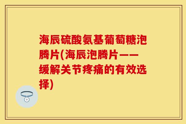 海辰硫酸氨基葡萄糖泡腾片(海辰泡腾片——缓解关节疼痛的有效选择)