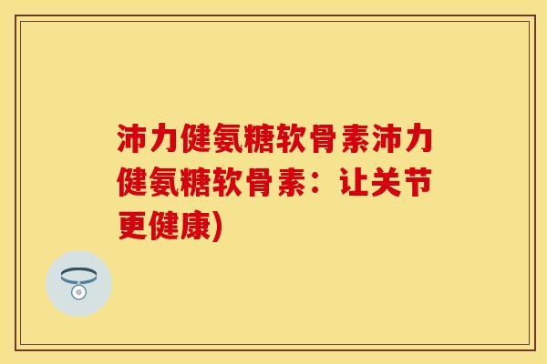 沛力健氨糖软骨素沛力健氨糖软骨素：让关节更健康)