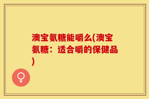 澳宝氨糖能嚼么(澳宝氨糖：适合嚼的保健品)