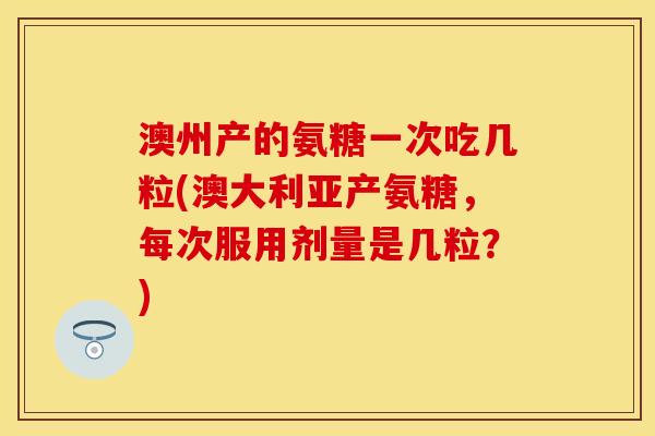 澳州产的氨糖一次吃几粒(澳大利亚产氨糖，每次服用剂量是几粒？)