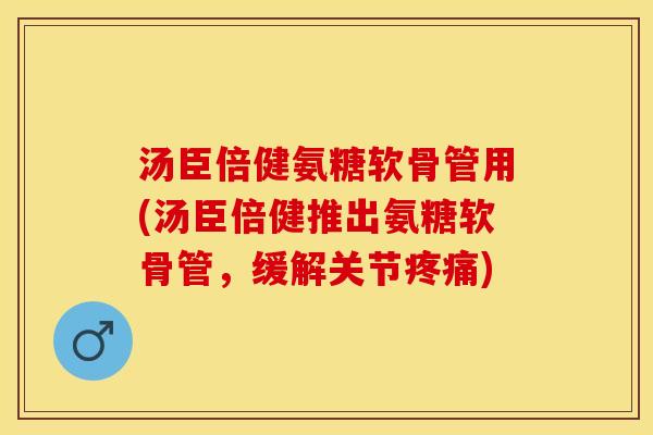 汤臣倍健氨糖软骨管用(汤臣倍健推出氨糖软骨管，缓解关节疼痛)