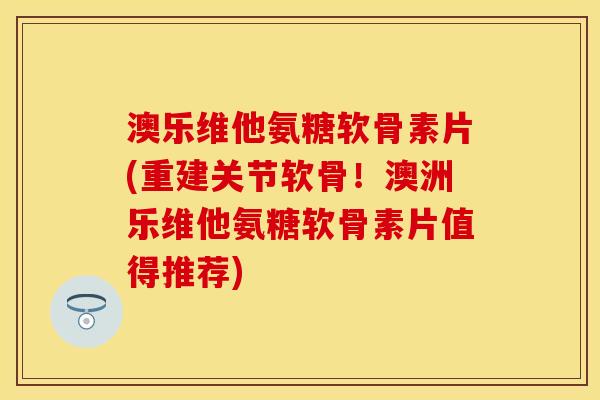 澳乐维他氨糖软骨素片(重建关节软骨！澳洲乐维他氨糖软骨素片值得推荐)