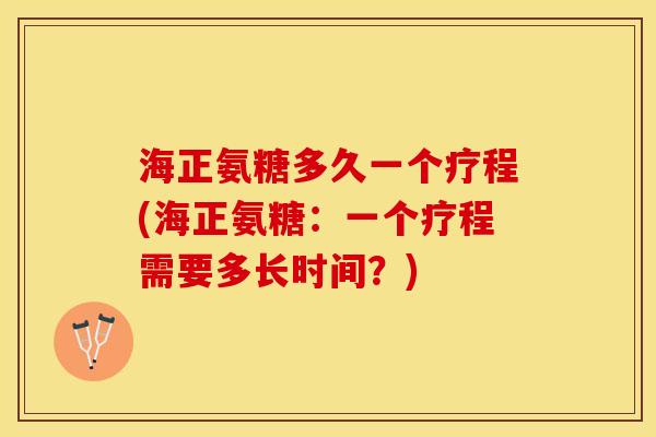海正氨糖多久一个疗程(海正氨糖：一个疗程需要多长时间？)