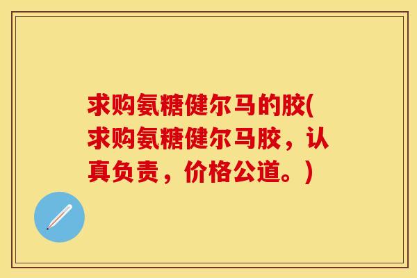求购氨糖健尔马的胶(求购氨糖健尔马胶，认真负责，价格公道。)