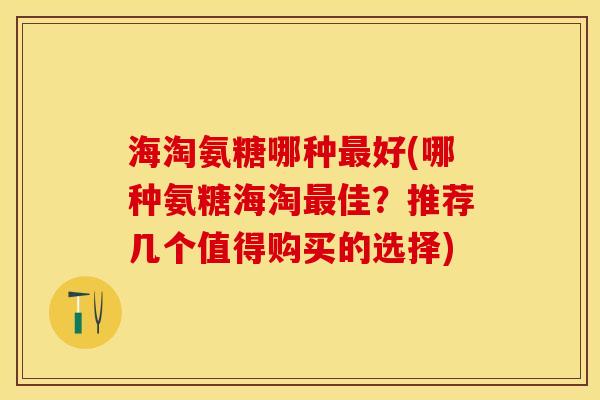 海淘氨糖哪种好(哪种氨糖海淘佳？推荐几个值得购买的选择)