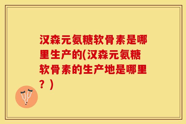 汉森元氨糖软骨素是哪里生产的(汉森元氨糖软骨素的生产地是哪里？)