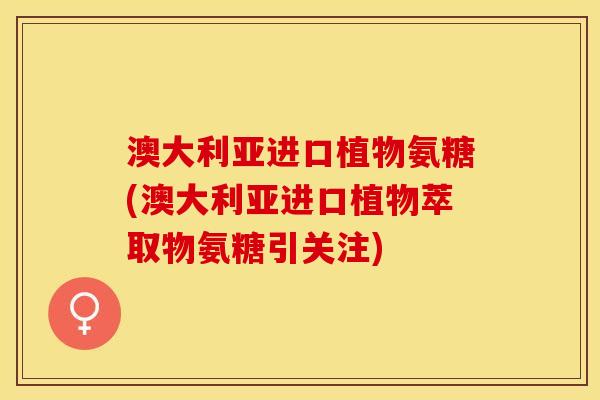 澳大利亚进口植物氨糖(澳大利亚进口植物萃取物氨糖引关注)