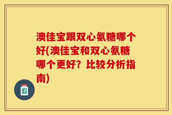 澳佳宝跟双心氨糖哪个好(澳佳宝和双心氨糖哪个更好？比较分析指南)