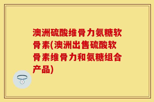 澳洲硫酸维骨力氨糖软骨素(澳洲出售硫酸软骨素维骨力和氨糖组合产品) 澳洲硫酸维骨力氨糖软骨素(澳洲出售硫酸软骨素维骨力和氨糖组合产品)