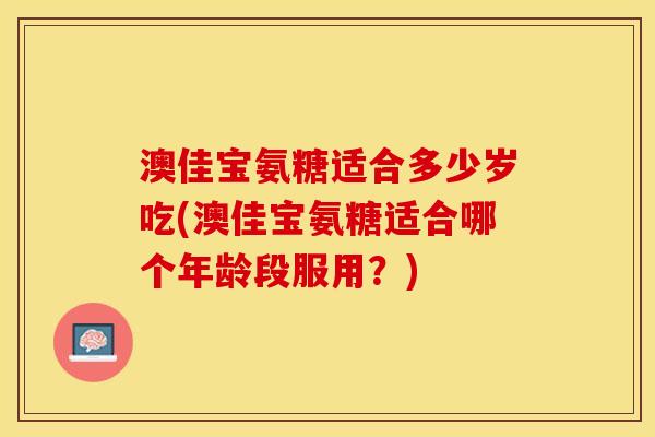 澳佳宝氨糖适合多少岁吃(澳佳宝氨糖适合哪个年龄段服用？)