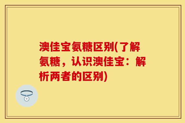澳佳宝氨糖区别(了解氨糖，认识澳佳宝：解析两者的区别)