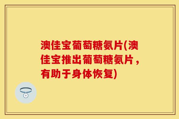 澳佳宝葡萄糖氨片(澳佳宝推出葡萄糖氨片，有助于身体恢复)