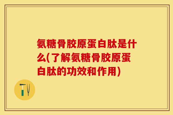 氨糖骨胶原蛋白肽是什么(了解氨糖骨胶原蛋白肽的功效和作用)