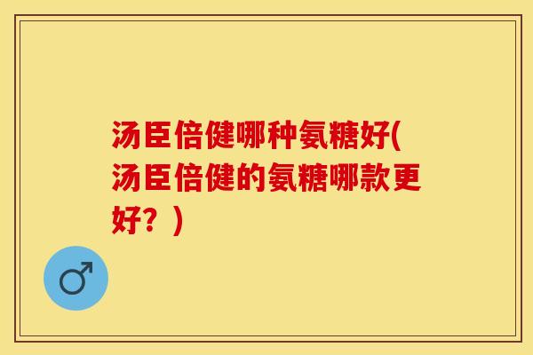汤臣倍健哪种氨糖好(汤臣倍健的氨糖哪款更好？)