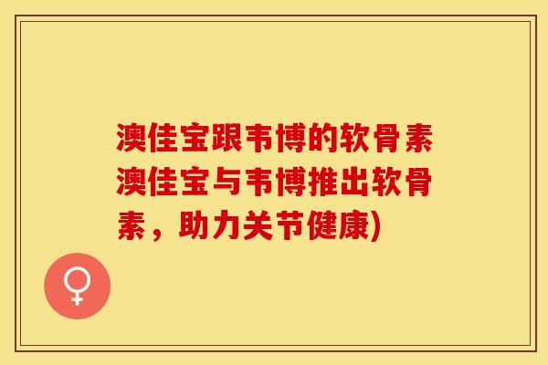 澳佳宝跟韦博的软骨素澳佳宝与韦博推出软骨素，助力关节健康)