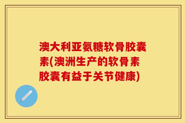 澳大利亚氨糖软骨胶囊素(澳洲生产的软骨素胶囊有益于关节健康)