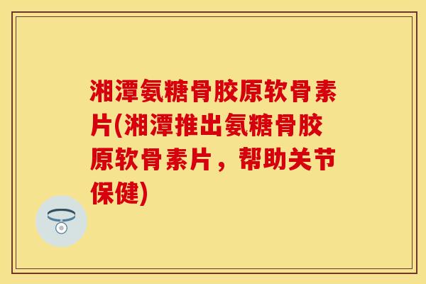 湘潭氨糖骨胶原软骨素片(湘潭推出氨糖骨胶原软骨素片，帮助关节保健)