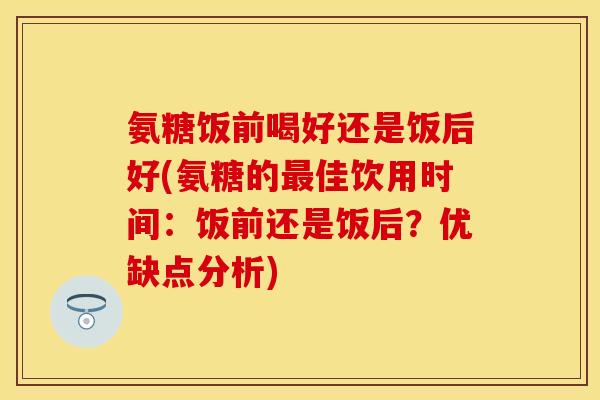 氨糖饭前喝好还是饭后好(氨糖的最佳饮用时间：饭前还是饭后？优缺点分析)