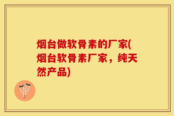 烟台做软骨素的厂家(烟台软骨素厂家，纯天然产品)