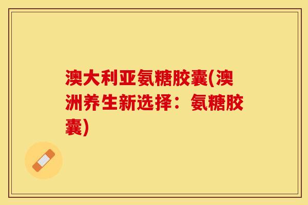 澳大利亚氨糖胶囊(澳洲养生新选择:氨糖胶囊) 澳大利亚氨糖胶囊(澳洲养生新选择:氨糖胶囊)